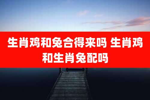 生肖鸡和兔合得来吗 生肖鸡和生肖兔配吗