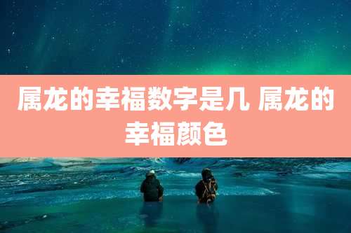 属龙的幸福数字是几 属龙的幸福颜色