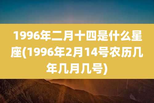 1996年二月十四是什么星座(1996年2月14号农历几年几月几号)