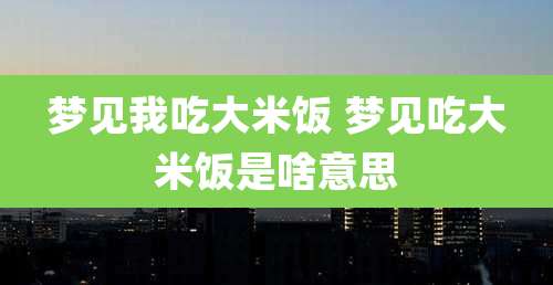 梦见我吃大米饭 梦见吃大米饭是啥意思