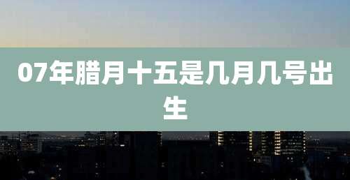 07年腊月十五是几月几号出生