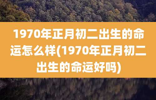 1970年正月初二出生的命运怎么样(1970年正月初二出生的命运好吗)