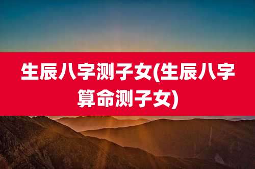 生辰八字测子女(生辰八字算命测子女)