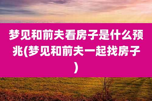 梦见和前夫看房子是什么预兆(梦见和前夫一起找房子)