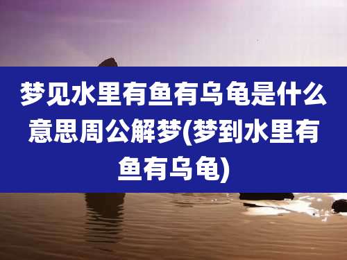 梦见水里有鱼有乌龟是什么意思周公解梦(梦到水里有鱼有乌龟)