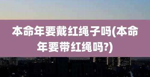 本命年要戴红绳子吗(本命年要带红绳吗?)