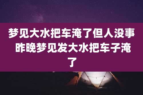 梦见大水把车淹了但人没事 昨晚梦见发大水把车子淹了