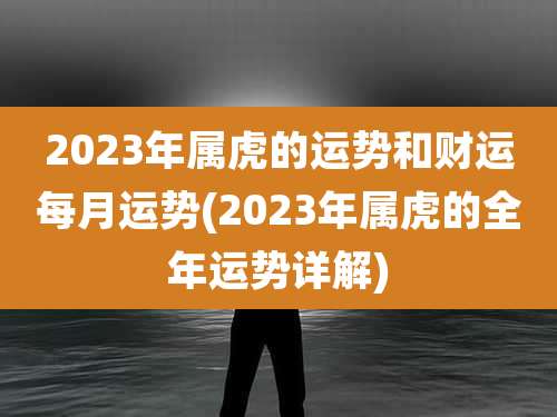 2023年属虎的运势和财运每月运势(2023年属虎的全年运势详解)