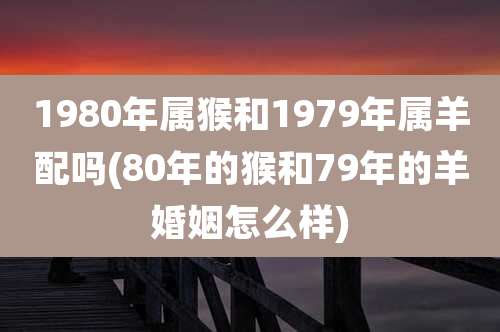 1980年属猴和1979年属羊配吗(80年的猴和79年的羊婚姻怎么样)