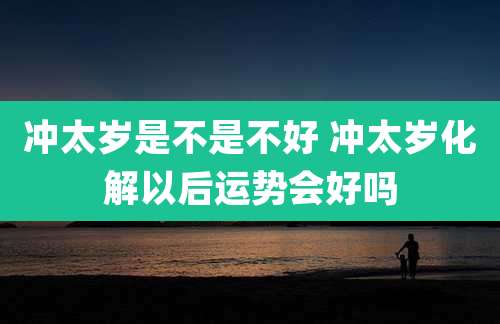 冲太岁是不是不好 冲太岁化解以后运势会好吗
