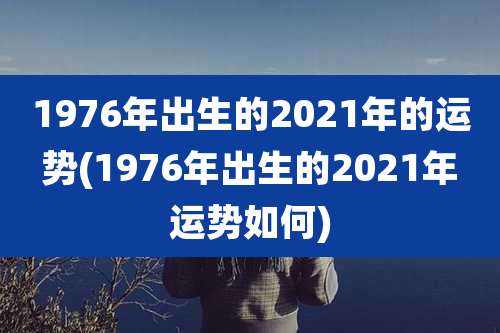 1976年出生的2021年的运势(1976年出生的2021年运势如何)