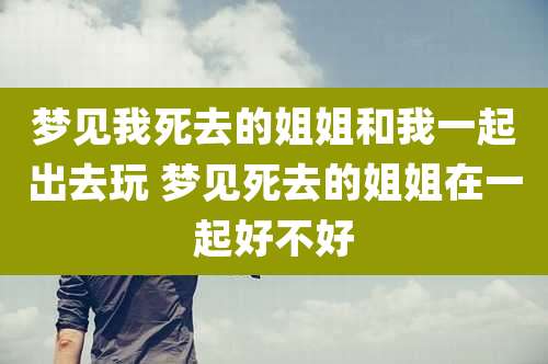 梦见我死去的姐姐和我一起出去玩 梦见死去的姐姐在一起好不好