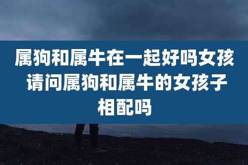 属狗和属牛在一起好吗女孩 请问属狗和属牛的女孩子相配吗