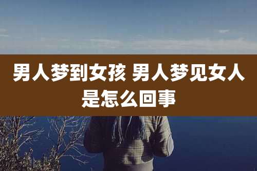 男人梦到女孩 男人梦见女人是怎么回事