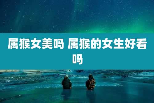 属猴女美吗 属猴的女生好看吗