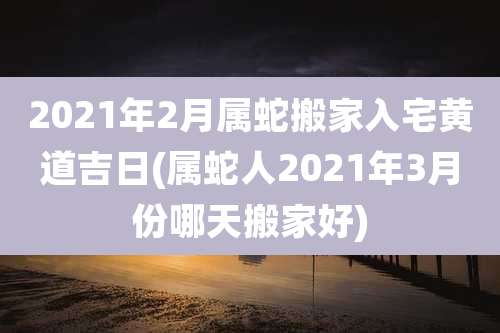 2021年2月属蛇搬家入宅黄道吉日(属蛇人2021年3月份哪天搬家好)