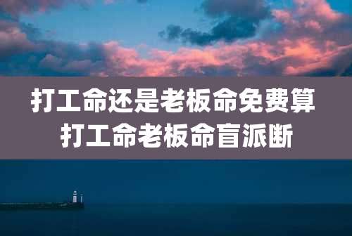 打工命还是老板命免费算 打工命老板命盲派断