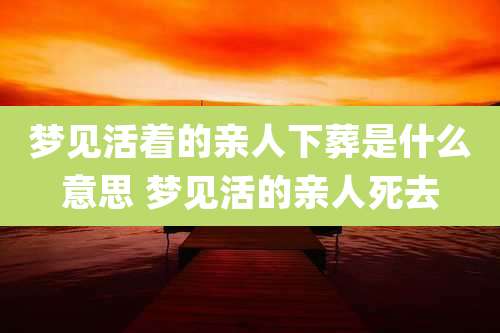 梦见活着的亲人下葬是什么意思 梦见活的亲人死去