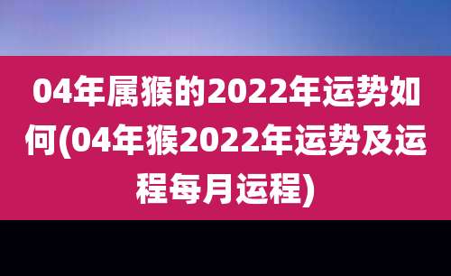 04年属猴的2022年运势如何(04年猴2022年运势及运程每月运程)