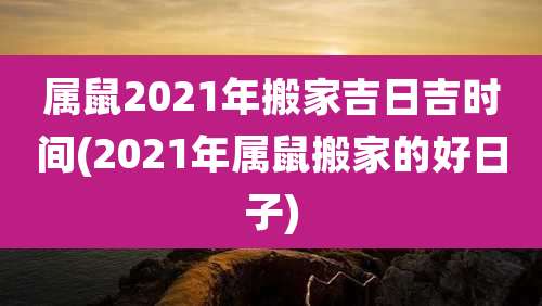 属鼠2021年搬家吉日吉时间(2021年属鼠搬家的好日子)