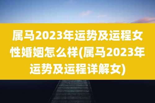 属马2023年运势及运程女性婚姻怎么样(属马2023年运势及运程详解女)