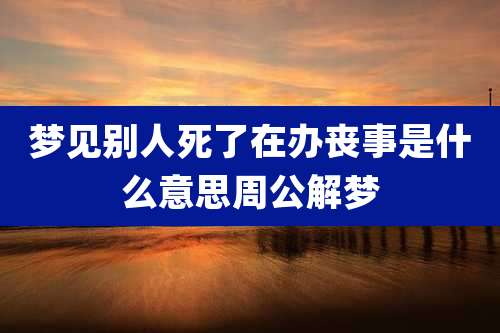 梦见别人死了在办丧事是什么意思周公解梦