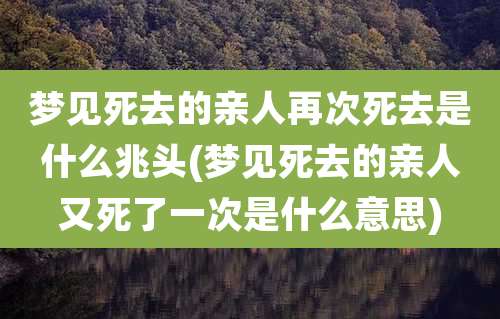 梦见死去的亲人再次死去是什么兆头(梦见死去的亲人又死了一次是什么意思)