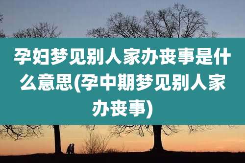 孕妇梦见别人家办丧事是什么意思(孕中期梦见别人家办丧事)