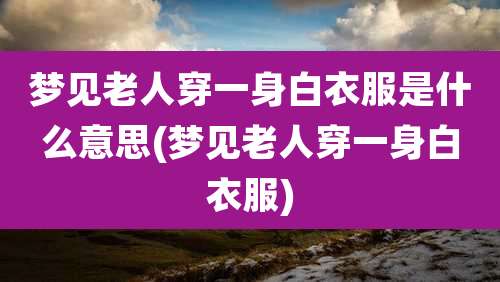 梦见老人穿一身白衣服是什么意思(梦见老人穿一身白衣服)
