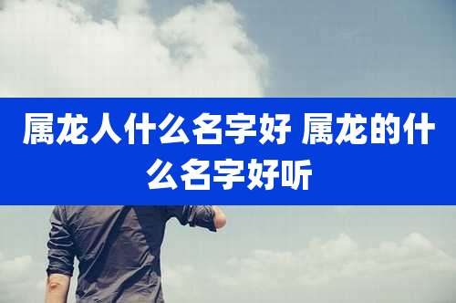 属龙人什么名字好 属龙的什么名字好听