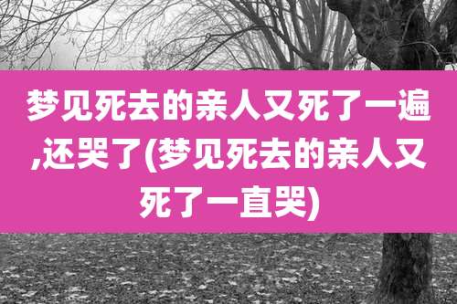 梦见死去的亲人又死了一遍,还哭了(梦见死去的亲人又死了一直哭)