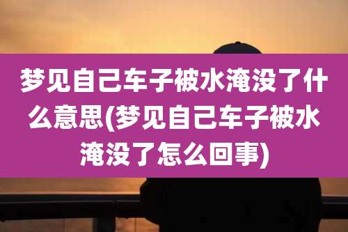 梦见自己车子被水淹没了什么意思(梦见自己车子被水淹没了怎么回事)