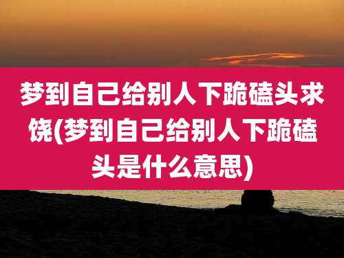 梦到自己给别人下跪磕头求饶(梦到自己给别人下跪磕头是什么意思)