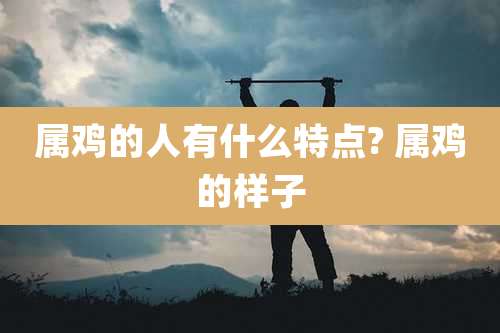 属鸡的人有什么特点? 属鸡的样子