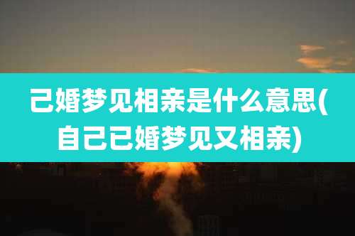己婚梦见相亲是什么意思(自己已婚梦见又相亲)