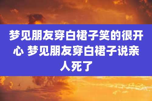 梦见朋友穿白裙子笑的很开心 梦见朋友穿白裙子说亲人死了