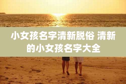小女孩名字清新脱俗 清新的小女孩名字大全