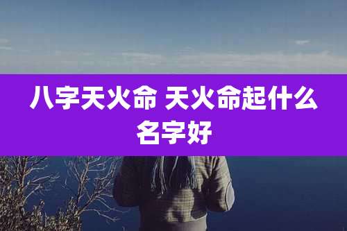 八字天火命 天火命起什么名字好