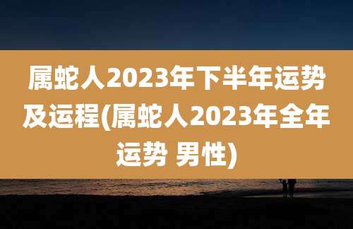 属蛇人2023年下半年运势及运程(属蛇人2023年全年运势 男性)