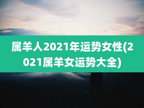 属羊人2021年运势女性(2021属羊女运势大全)
