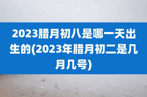 2023腊月初八是哪一天出生的(2023年腊月初二是几月几号)