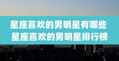 星座喜欢的男明星有哪些 星座喜欢的男明星排行榜