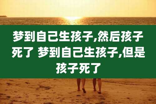 梦到自己生孩子,然后孩子死了 梦到自己生孩子,但是孩子死了