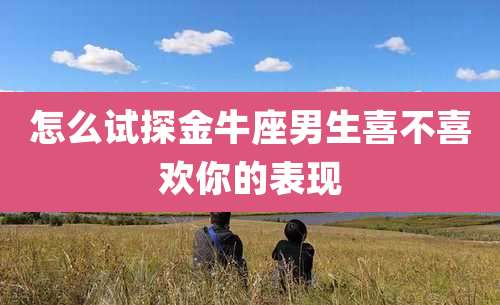 怎么试探金牛座男生喜不喜欢你的表现