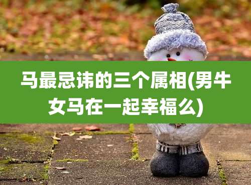 马最忌讳的三个属相(男牛女马在一起幸福么)