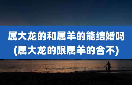 属大龙的和属羊的能结婚吗(属大龙的跟属羊的合不)