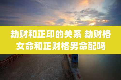 劫财和正印的关系 劫财格女命和正财格男命配吗