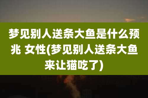 梦见别人送条大鱼是什么预兆 女性(梦见别人送条大鱼来让猫吃了)