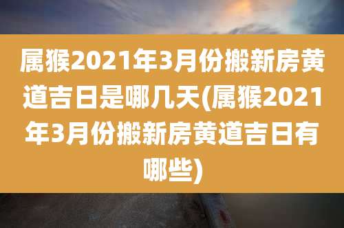 属猴2021年3月份搬新房黄道吉日是哪几天(属猴2021年3月份搬新房黄道吉日有哪些)