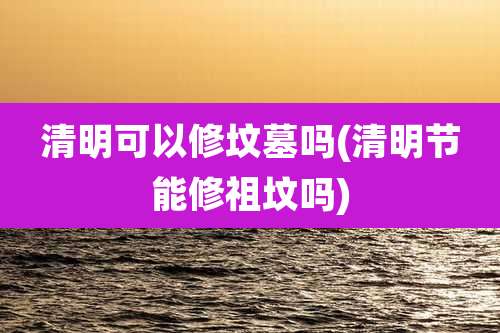 清明可以修坟墓吗(清明节能修祖坟吗)